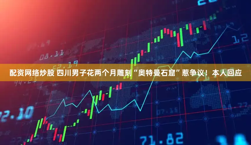 配资网络炒股 四川男子花两个月雕刻“奥特曼石窟”惹争议！本人回应