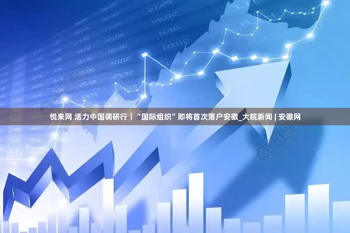 悦来网 活力中国调研行｜“国际组织”即将首次落户安徽_大皖新闻 | 安徽网