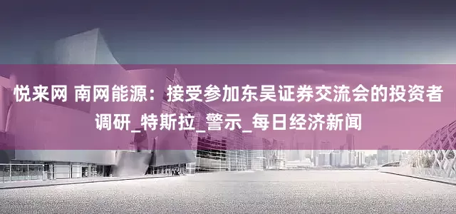 悦来网 南网能源：接受参加东吴证券交流会的投资者调研_特斯拉_警示_每日经济新闻