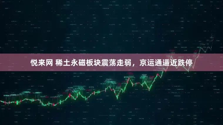 悦来网 稀土永磁板块震荡走弱，京运通逼近跌停