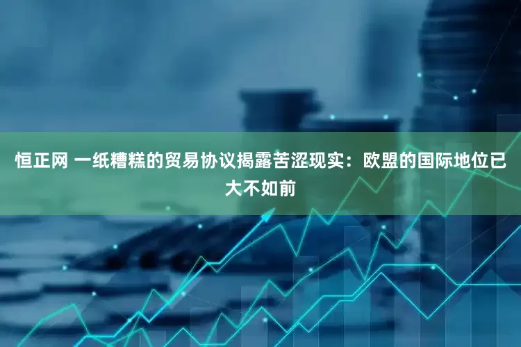 恒正网 一纸糟糕的贸易协议揭露苦涩现实：欧盟的国际地位已大不如前