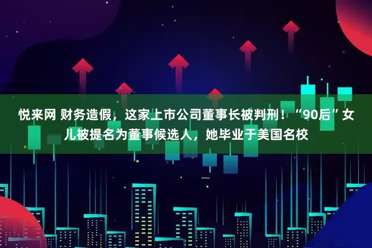 悦来网 财务造假，这家上市公司董事长被判刑！“90后”女儿被提名为董事候选人，她毕业于美国名校