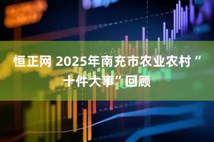 恒正网 2025年南充市农业农村“十件大事”回顾