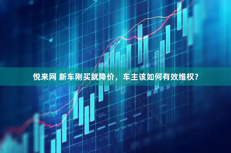 悦来网 新车刚买就降价，车主该如何有效维权？
