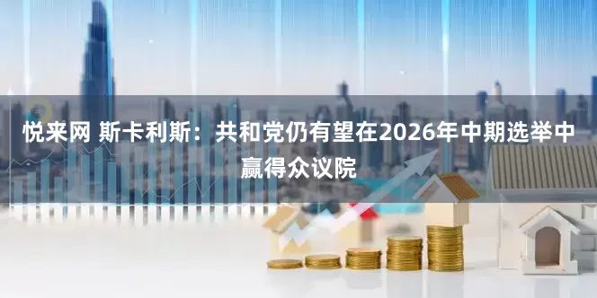 悦来网 斯卡利斯：共和党仍有望在2026年中期选举中赢得众议院